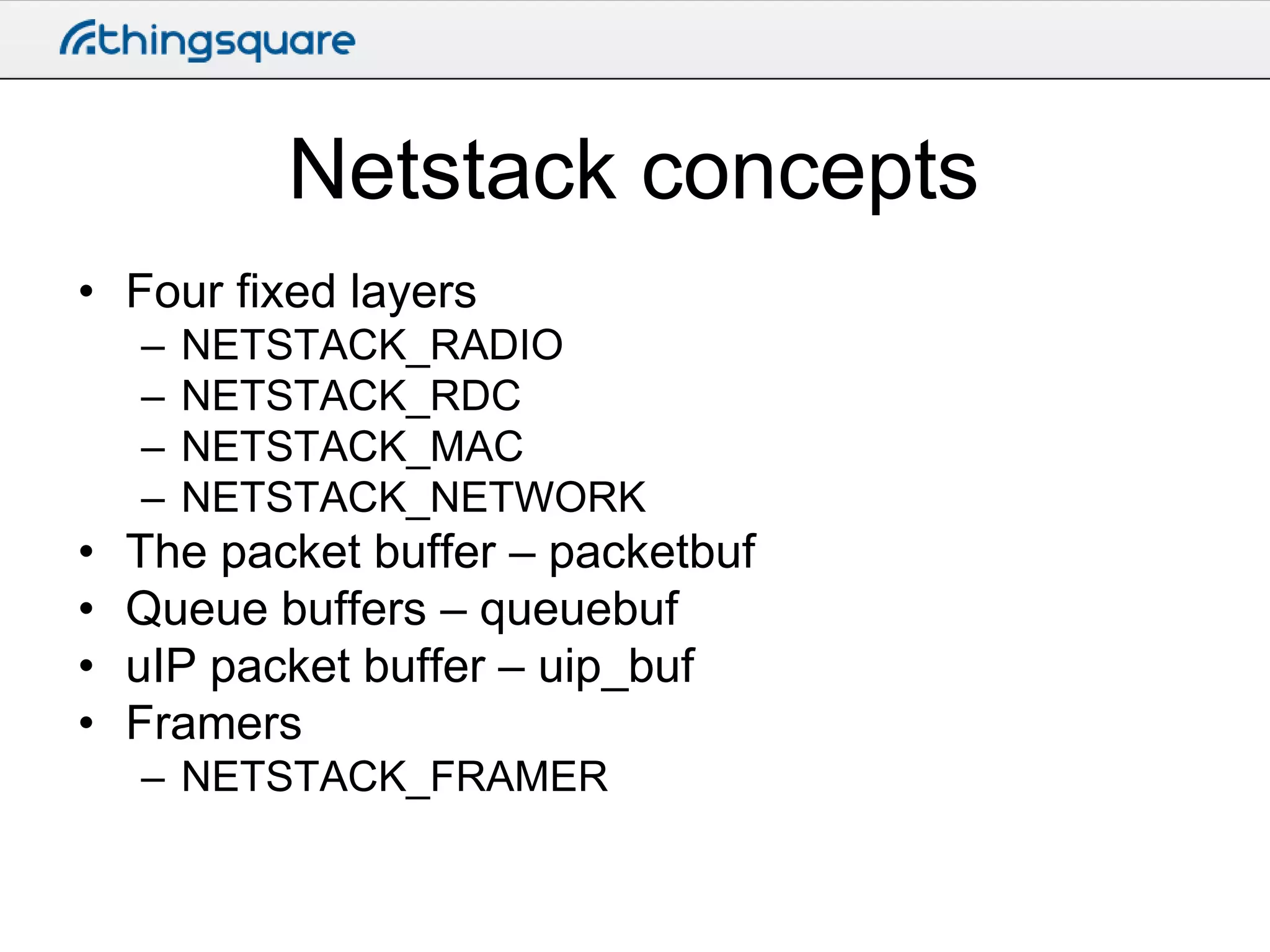 Netstack concepts
• Four fixed layers
–
–
–
–

•
•
•
•

NETSTACK_RADIO
NETSTACK_RDC
NETSTACK_MAC
NETSTACK_NETWORK

The packet buffer – packetbuf
Queue buffers – queuebuf
uIP packet buffer – uip_buf
Framers
– NETSTACK_FRAMER

 