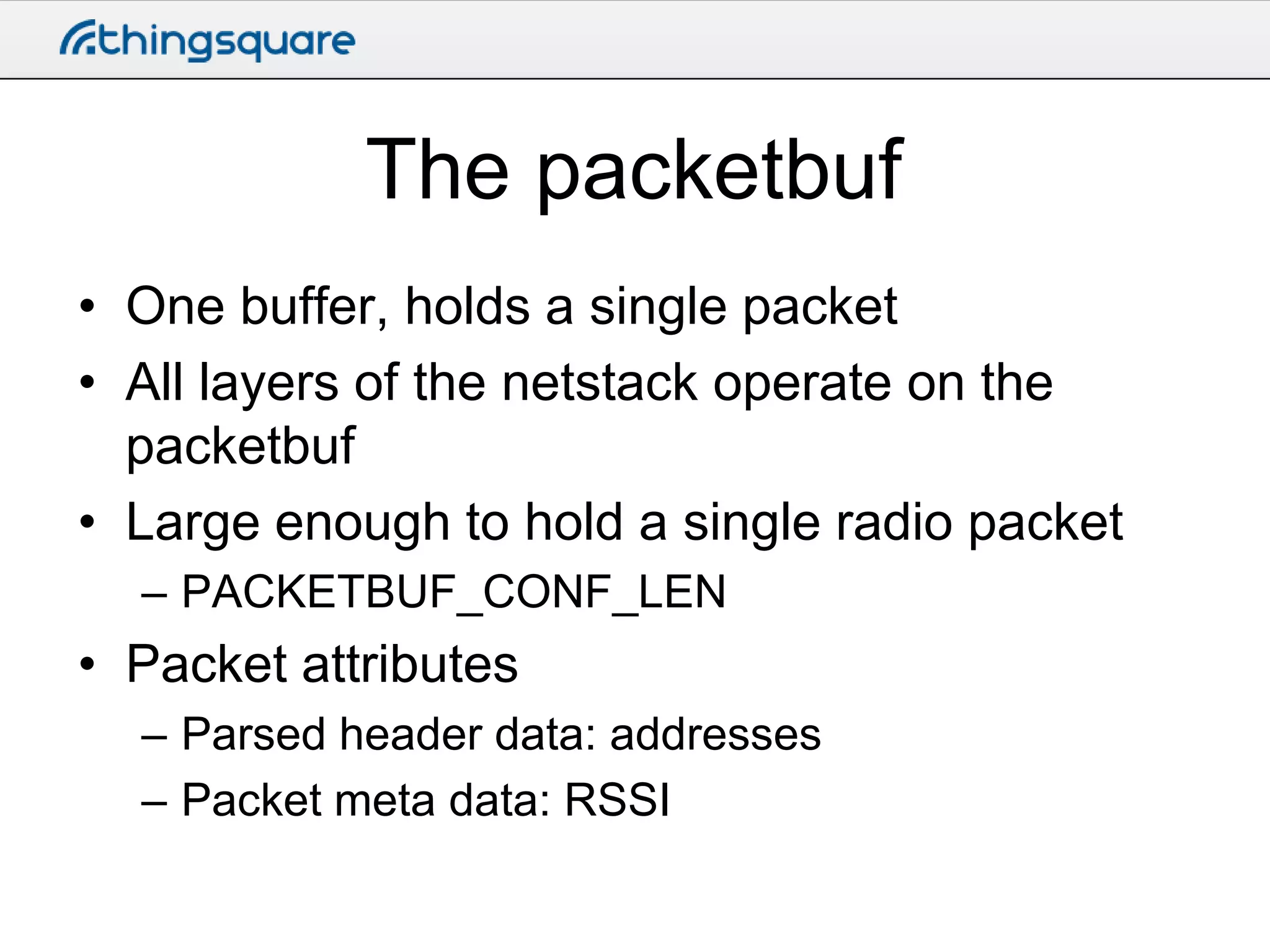 The packetbuf
• One buffer, holds a single packet
• All layers of the netstack operate on the
packetbuf
• Large enough to hold a single radio packet
– PACKETBUF_CONF_LEN

• Packet attributes
– Parsed header data: addresses
– Packet meta data: RSSI

 