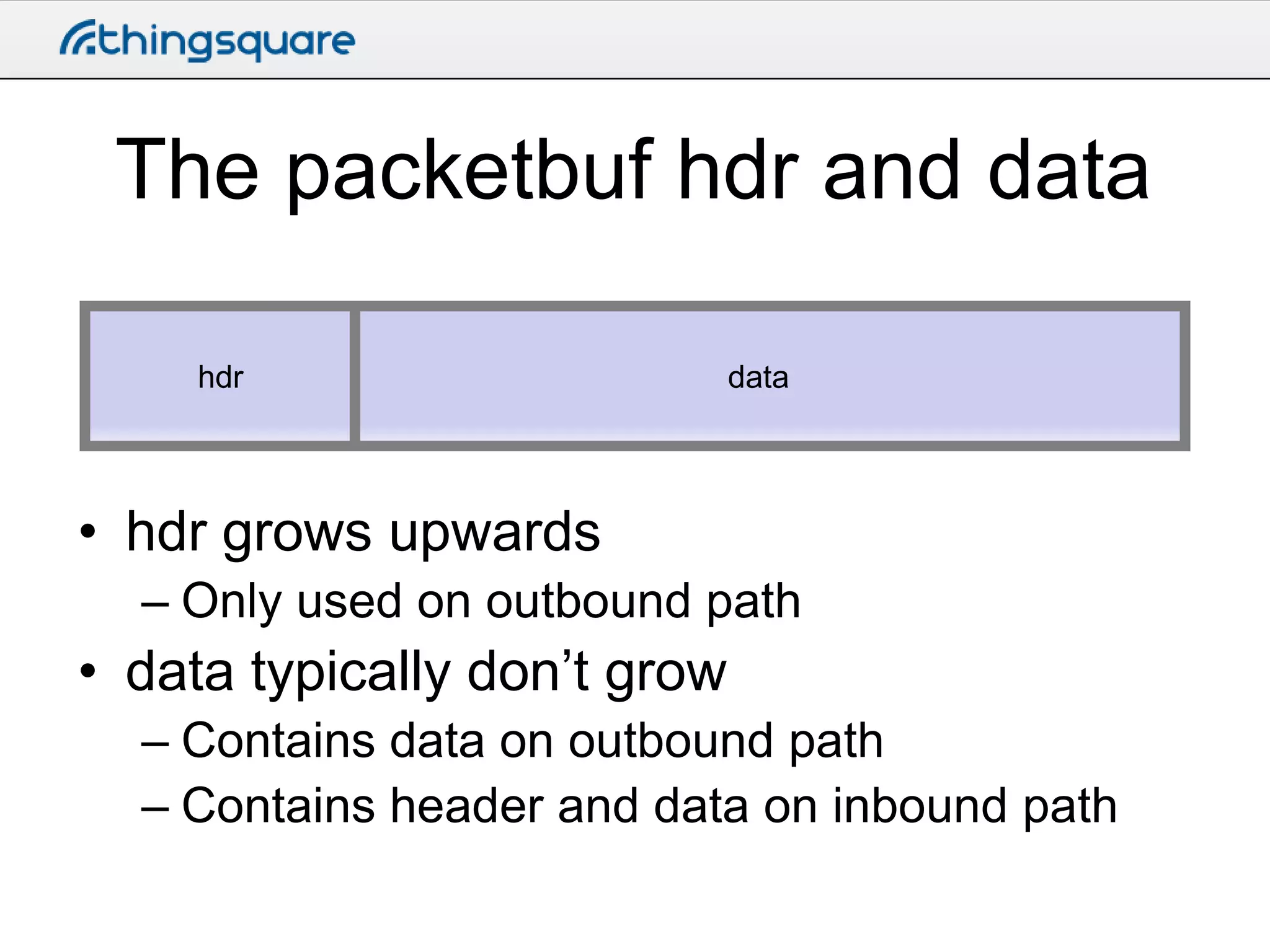 The packetbuf hdr and data
hdr

data

• hdr grows upwards
– Only used on outbound path

• data typically don’t grow
– Contains data on outbound path
– Contains header and data on inbound path

 