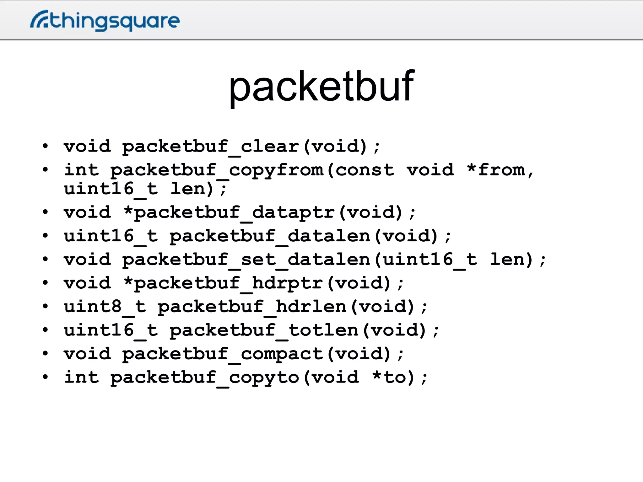 packetbuf
• void packetbuf_clear(void);
• int packetbuf_copyfrom(const void *from,
uint16_t len);
• void *packetbuf_dataptr(void);
• uint16_t packetbuf_datalen(void);
• void packetbuf_set_datalen(uint16_t len);
• void *packetbuf_hdrptr(void);
• uint8_t packetbuf_hdrlen(void);
• uint16_t packetbuf_totlen(void);
• void packetbuf_compact(void);
• int packetbuf_copyto(void *to);

 