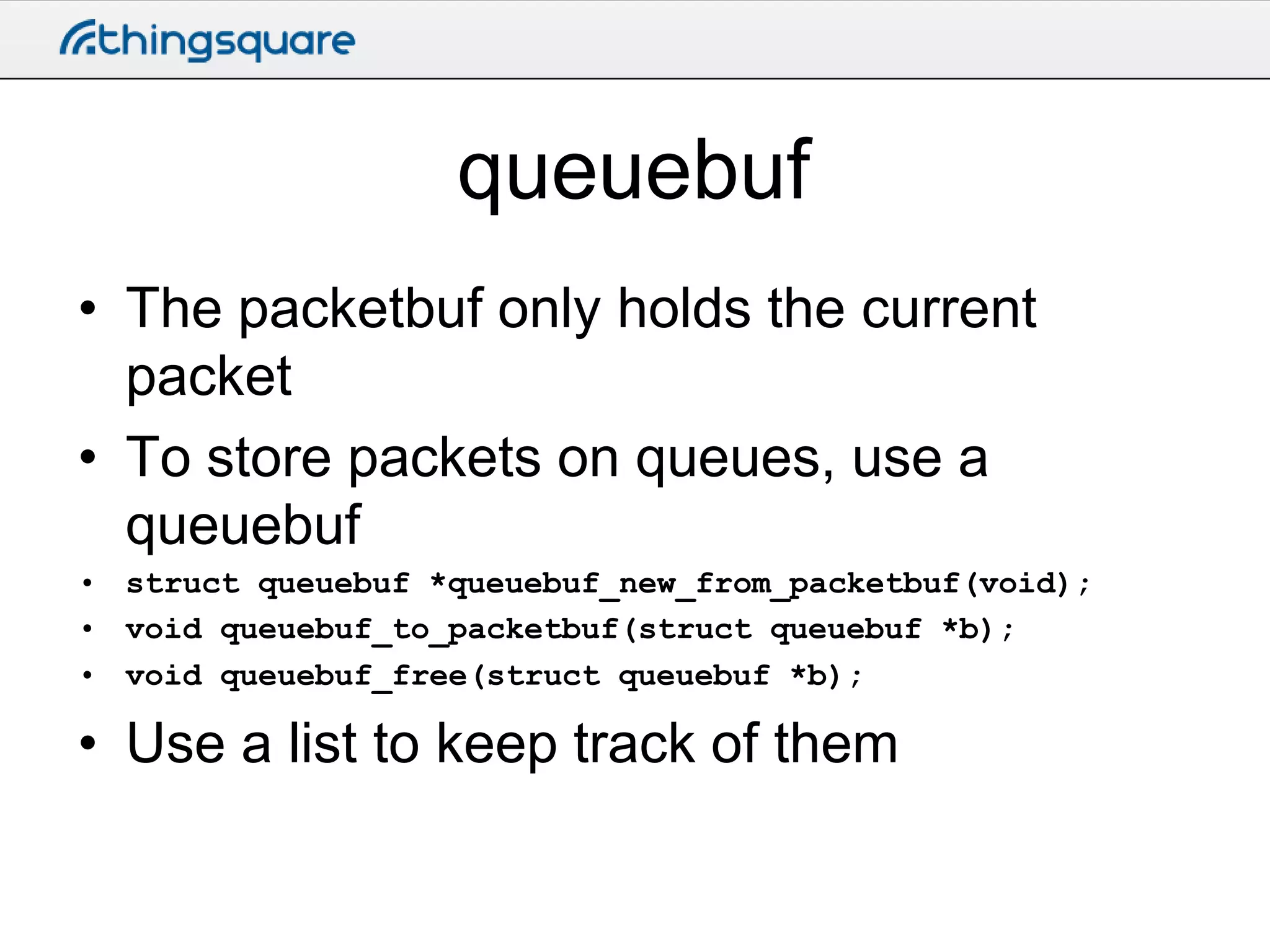 queuebuf
• The packetbuf only holds the current
packet
• To store packets on queues, use a
queuebuf
• struct queuebuf *queuebuf_new_from_packetbuf(void);
• void queuebuf_to_packetbuf(struct queuebuf *b);
• void queuebuf_free(struct queuebuf *b);

• Use a list to keep track of them

 