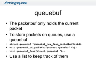 queuebuf
• The packetbuf only holds the current
packet
• To store packets on queues, use a
queuebuf
• struct queuebuf *que...