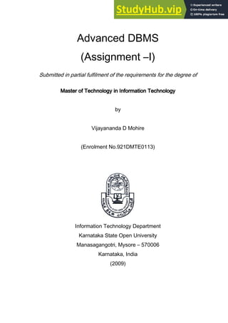 Advanced DBMS
(Assignment –I)
Submitted in partial fulfilment of the requirements for the degree of
Master of Technology in Information Technology
Master of Technology in Information Technology
Master of Technology in Information Technology
Master of Technology in Information Technology
by
Vijayananda D Mohire
(Enrolment No.921DMTE0113)
Information Technology Department
Karnataka State Open University
Manasagangotri, Mysore – 570006
Karnataka, India
(2009)
 