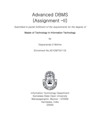 Advanced DBMS
(Assignment –II)
Submitted in partial fulfilment of the requirements for the degree of
Master of Technology in Information Technology
by
Vijayananda D Mohire
(Enrolment No.921DMTE0113)
Information Technology Department
Karnataka State Open University
Manasagangotri, Mysore – 570006
Karnataka, India
(2009)
 