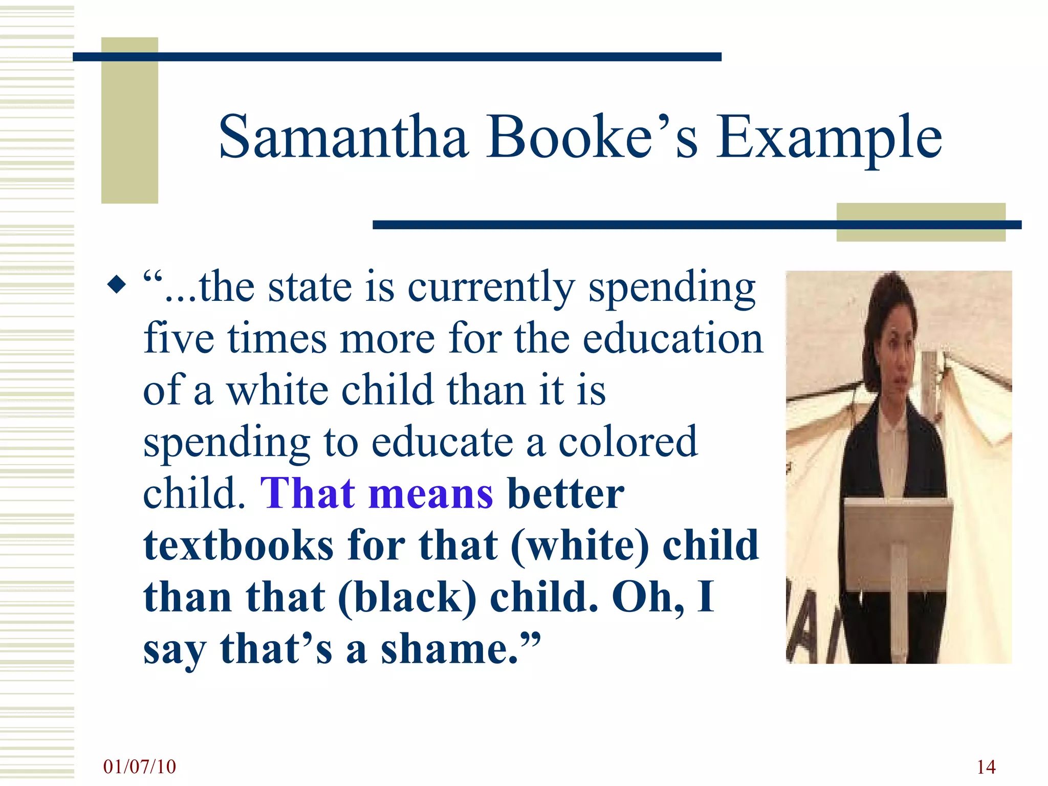 Samantha Booke’s Example “ ...the state is currently spending five times more for the education of a white child than it is spending to educate a colored child.  That means  better textbooks for that (white) child than that (black) child. Oh, I say that’s a shame.” 