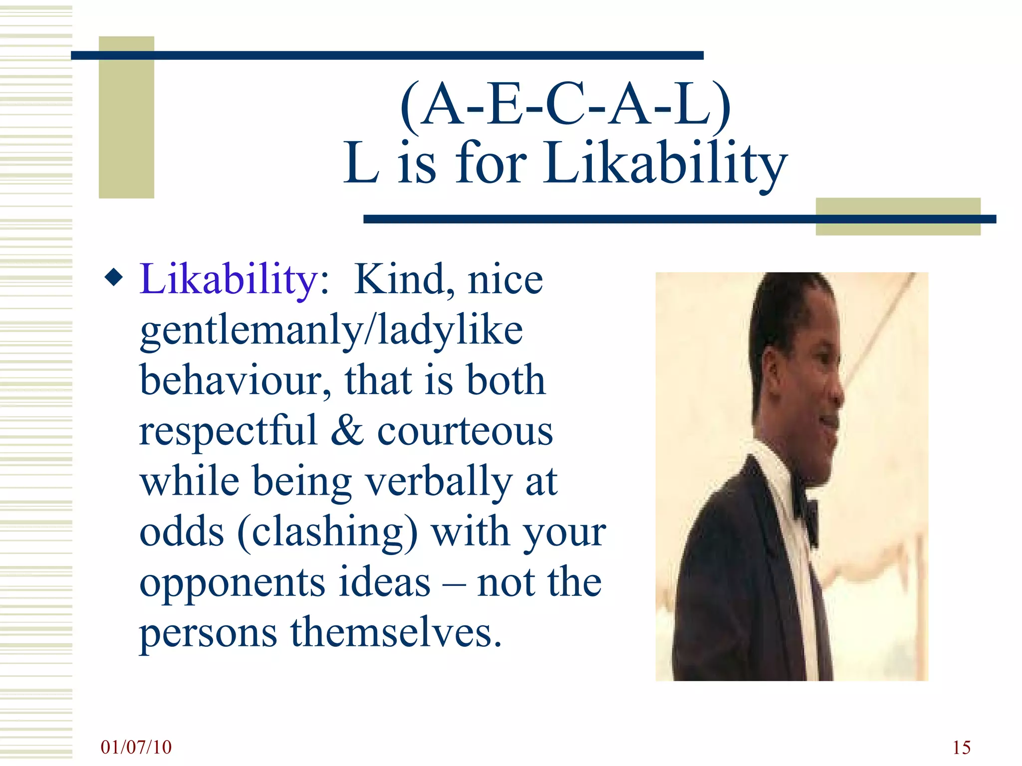 (A-E-C-A-L) L is for Likability Likability :  Kind, nice gentlemanly/ladylike behaviour, that is both respectful & courteous  while being verbally at odds (clashing) with your opponents ideas – not the persons themselves. 