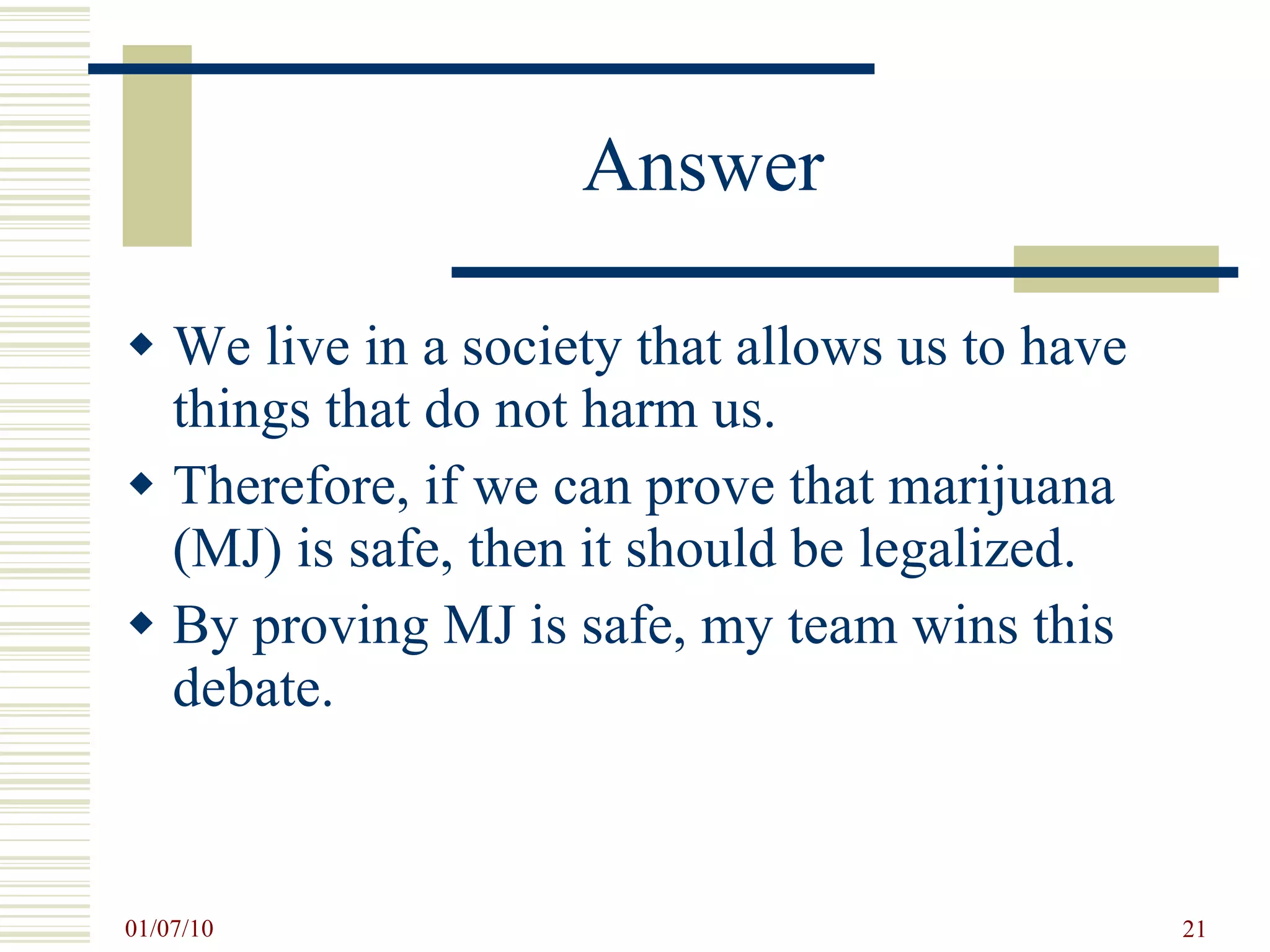 Answer We live in a society that allows us to have things that do not harm us.  Therefore, if we can prove that marijuana (MJ) is safe, then it should be legalized. By proving MJ is safe, my team wins this debate. 