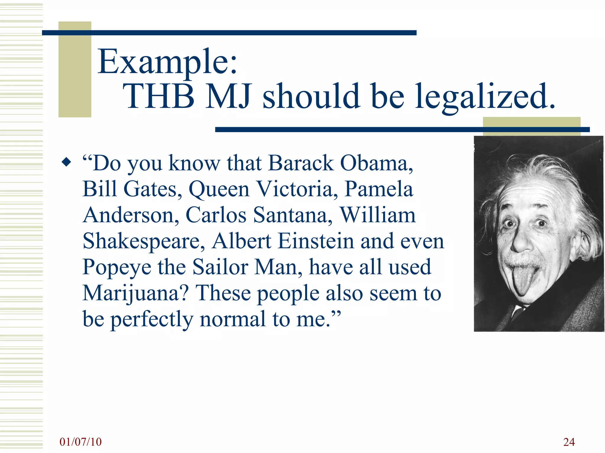 Example:  THB MJ should be legalized. “ Do you know that Barack Obama, Bill Gates, Queen Victoria, Pamela Anderson, Carlos Santana, William Shakespeare, Albert Einstein and even Popeye the Sailor Man, have all used Marijuana? These people also seem to be perfectly normal to me.”  