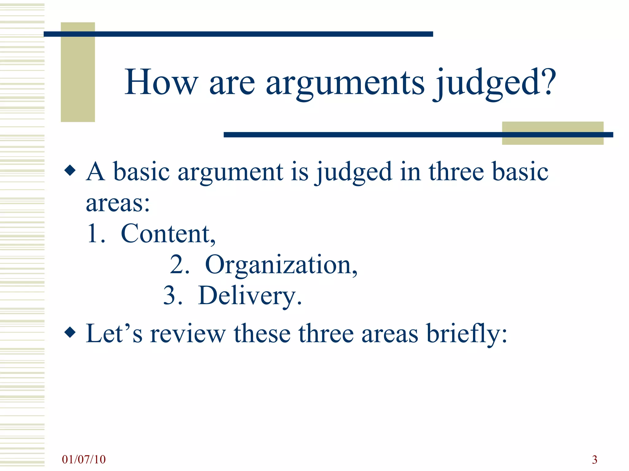 How are arguments judged? A basic argument is judged in three basic areas:  1.  Content,  2.  Organization,  3.  Delivery. Let’s review these three areas briefly: 