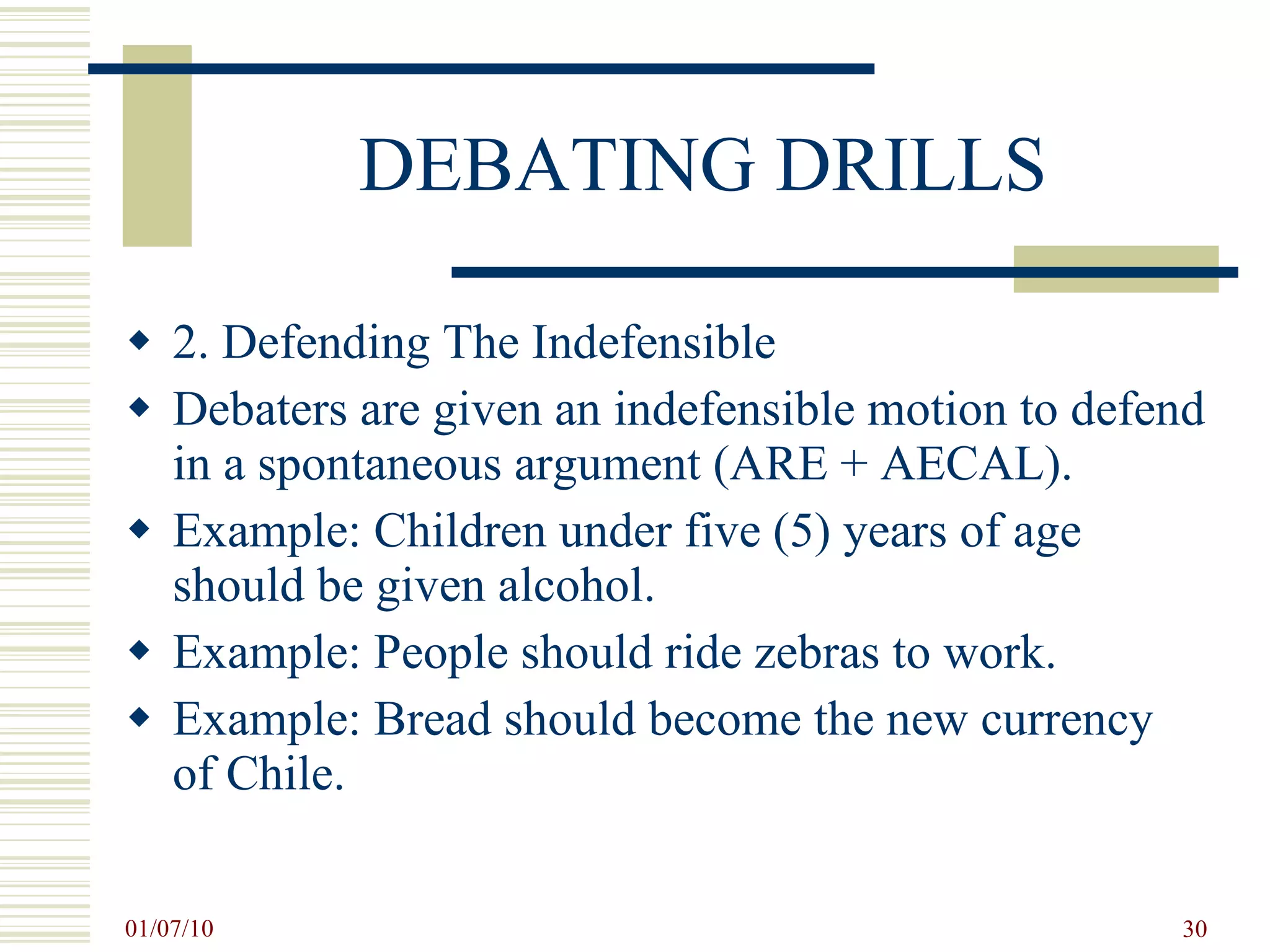 DEBATING DRILLS 2. Defending The Indefensible Debaters are given an indefensible motion to defend in a spontaneous argument (ARE + AECAL).  Example: Children under five (5) years of age should be given alcohol. Example: People should ride zebras to work. Example: Bread should become the new currency of Chile.  