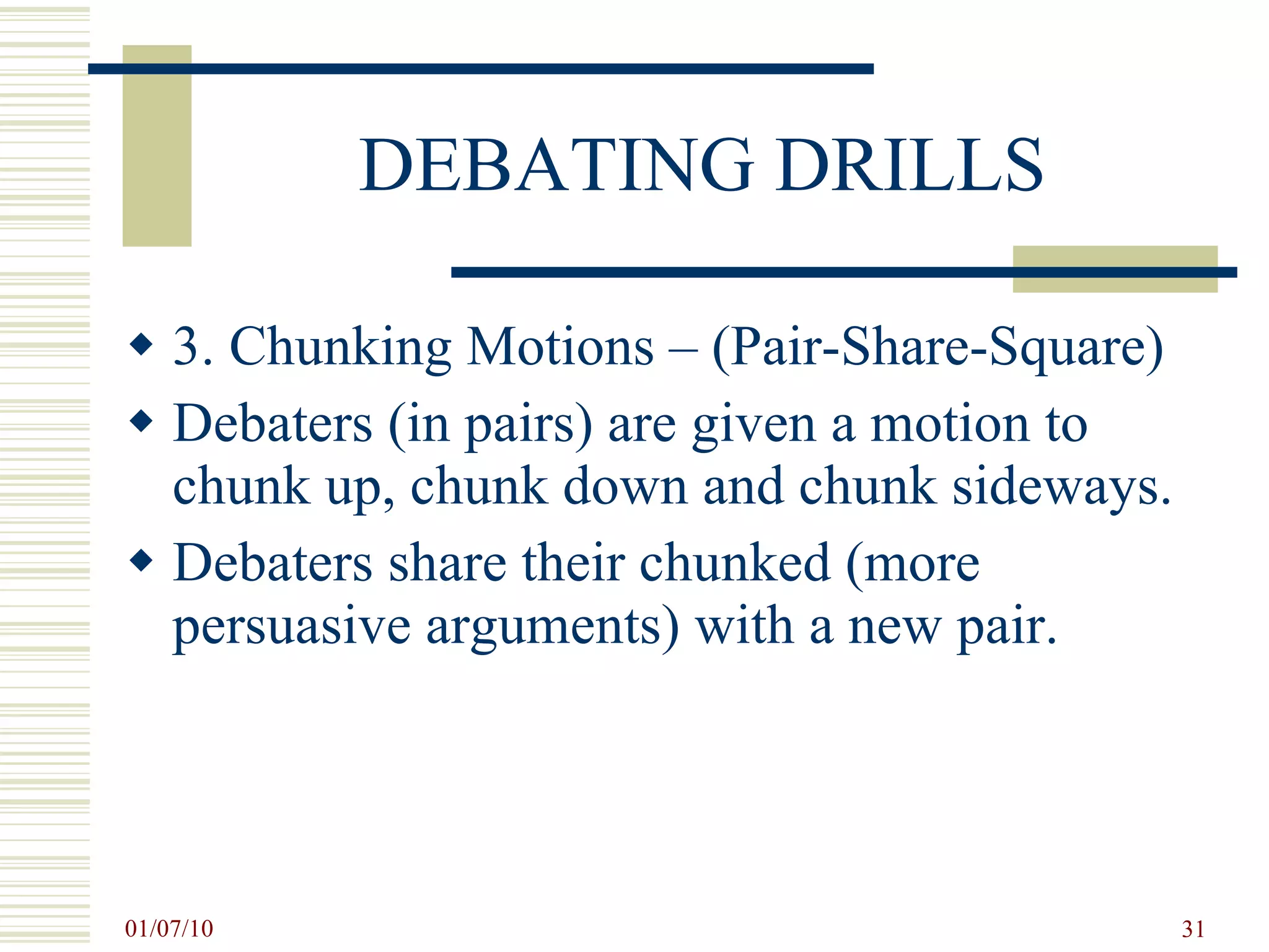 DEBATING DRILLS 3. Chunking Motions – (Pair-Share-Square) Debaters (in pairs) are given a motion to chunk up, chunk down and chunk sideways. Debaters share their chunked (more persuasive arguments) with a new pair. 