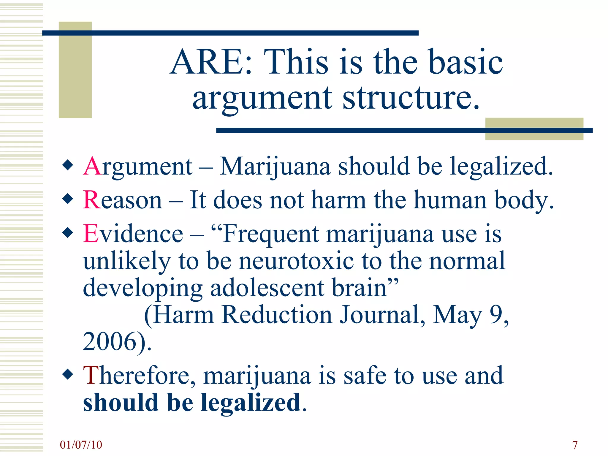 ARE: This is the basic argument structure. A rgument – Marijuana should be legalized. R eason – It does not harm the human body. E vidence – “Frequent marijuana use is unlikely to be neurotoxic to the normal developing adolescent brain”  (Harm Reduction Journal, May 9, 2006). T herefore, marijuana is safe to use and  should be legalized .  