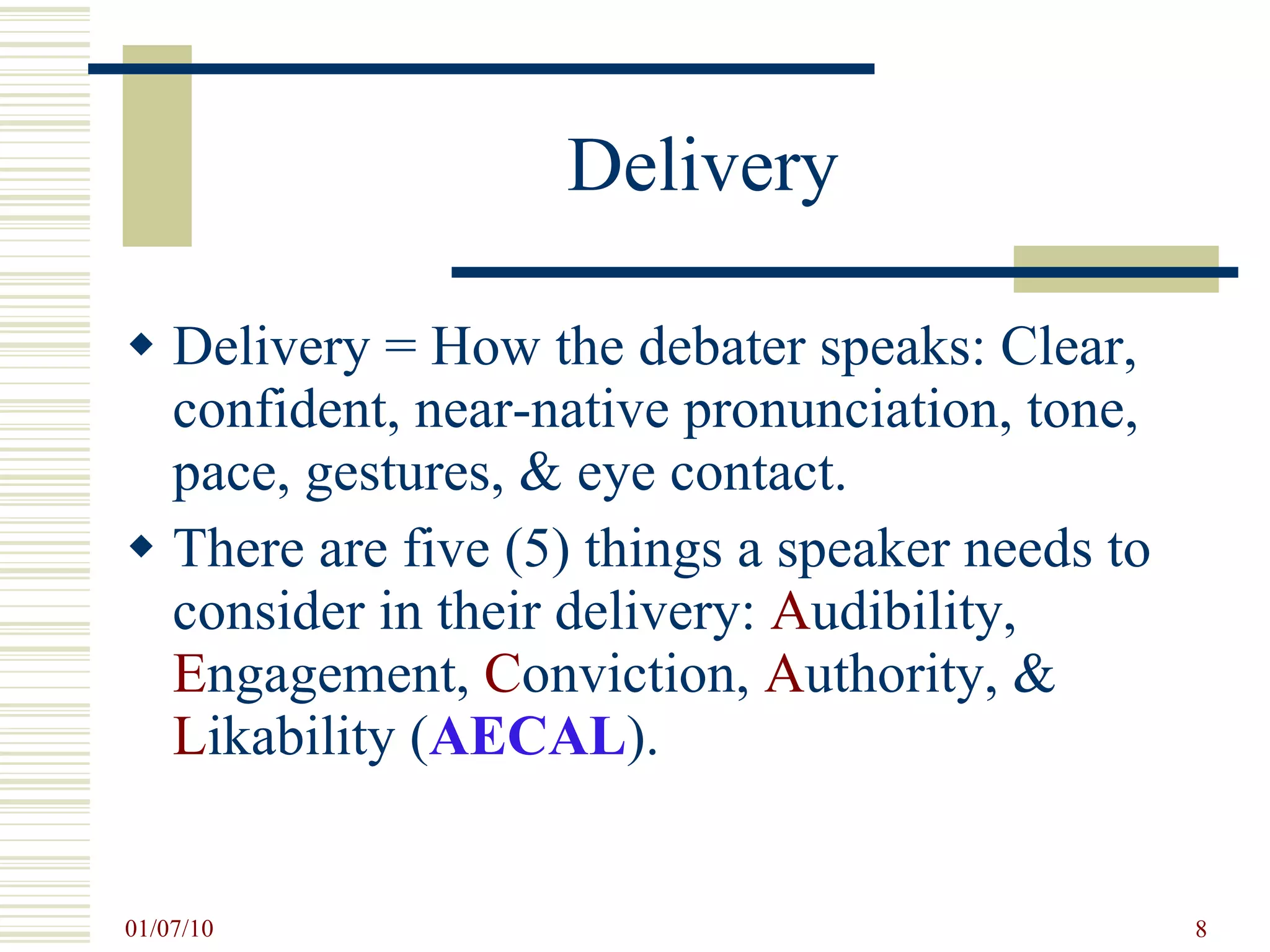 Delivery Delivery = How the debater speaks: Clear, confident, near-native pronunciation, tone, pace, gestures, & eye contact. There are five (5) things a speaker needs to consider in their delivery:  A udibility,  E ngagement,  C onviction,  A uthority, &  L ikability ( AECAL ).  