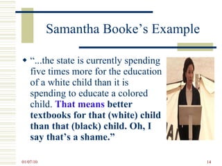 Samantha Booke’s Example “ ...the state is currently spending five times more for the education of a white child than it is spending to educate a colored child.  That means  better textbooks for that (white) child than that (black) child. Oh, I say that’s a shame.” 