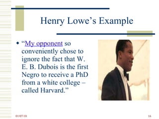 Henry Lowe’s Example  “ My opponent  so conveniently chose to ignore the fact that W. E. B. Dubois is the first Negro to receive a PhD from a white college – called Harvard.” 