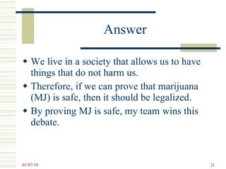 Answer We live in a society that allows us to have things that do not harm us.  Therefore, if we can prove that marijuana (MJ) is safe, then it should be legalized. By proving MJ is safe, my team wins this debate. 