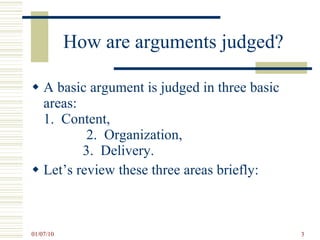 How are arguments judged? A basic argument is judged in three basic areas:  1.  Content,  2.  Organization,  3.  Delivery. Let’s review these three areas briefly: 