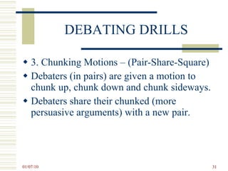 DEBATING DRILLS 3. Chunking Motions – (Pair-Share-Square) Debaters (in pairs) are given a motion to chunk up, chunk down and chunk sideways. Debaters share their chunked (more persuasive arguments) with a new pair. 
