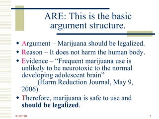ARE: This is the basic argument structure. A rgument – Marijuana should be legalized. R eason – It does not harm the human body. E vidence – “Frequent marijuana use is unlikely to be neurotoxic to the normal developing adolescent brain”  (Harm Reduction Journal, May 9, 2006). T herefore, marijuana is safe to use and  should be legalized .  