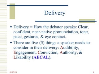 Delivery Delivery = How the debater speaks: Clear, confident, near-native pronunciation, tone, pace, gestures, & eye contact. There are five (5) things a speaker needs to consider in their delivery:  A udibility,  E ngagement,  C onviction,  A uthority, &  L ikability ( AECAL ).  