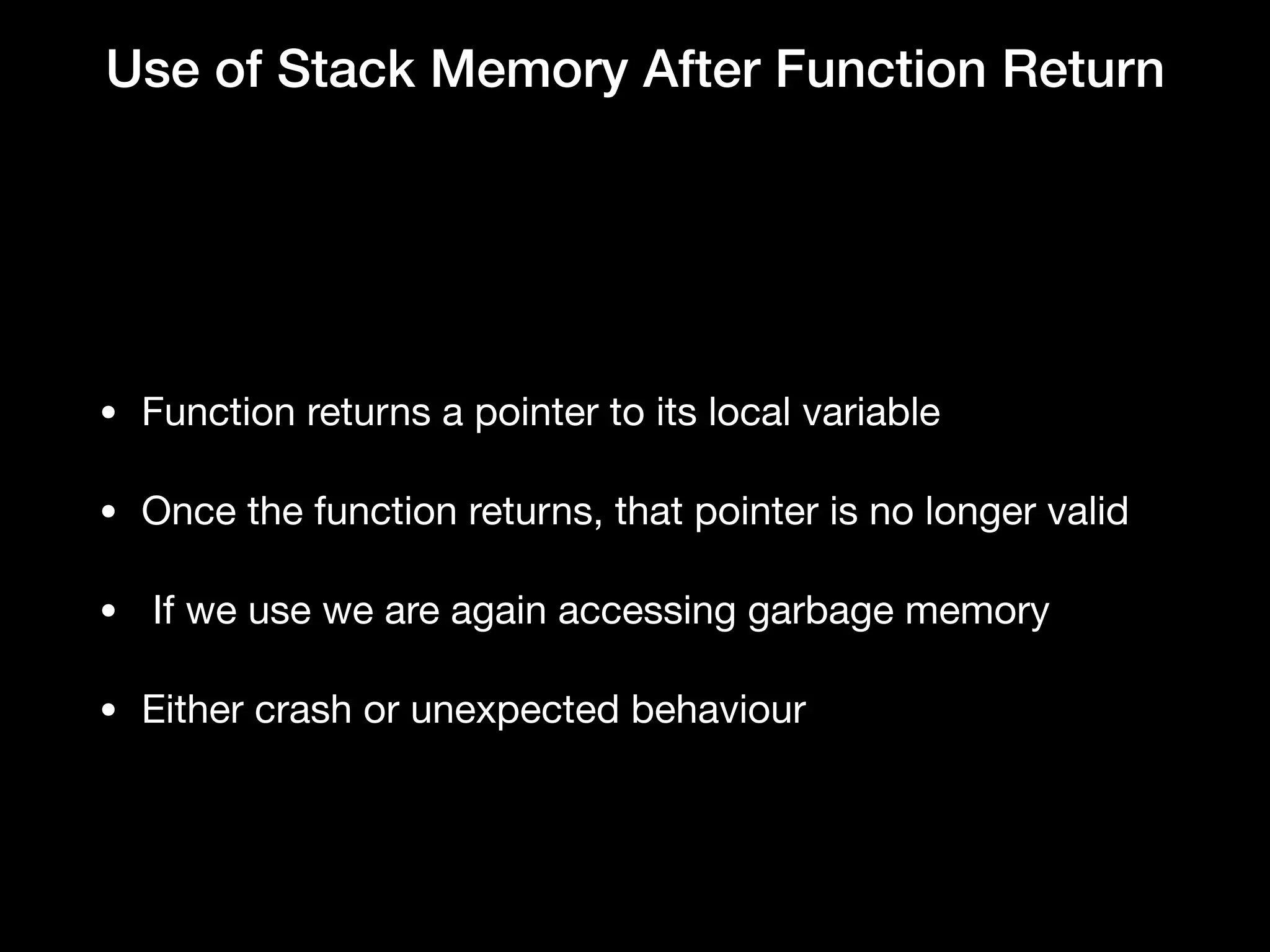 Use of Stack Memory After Function Return
• Function returns a pointer to its local variable

• Once the function returns, that pointer is no longer valid

•  If we use we are again accessing garbage memory

• Either crash or unexpected behaviour
 