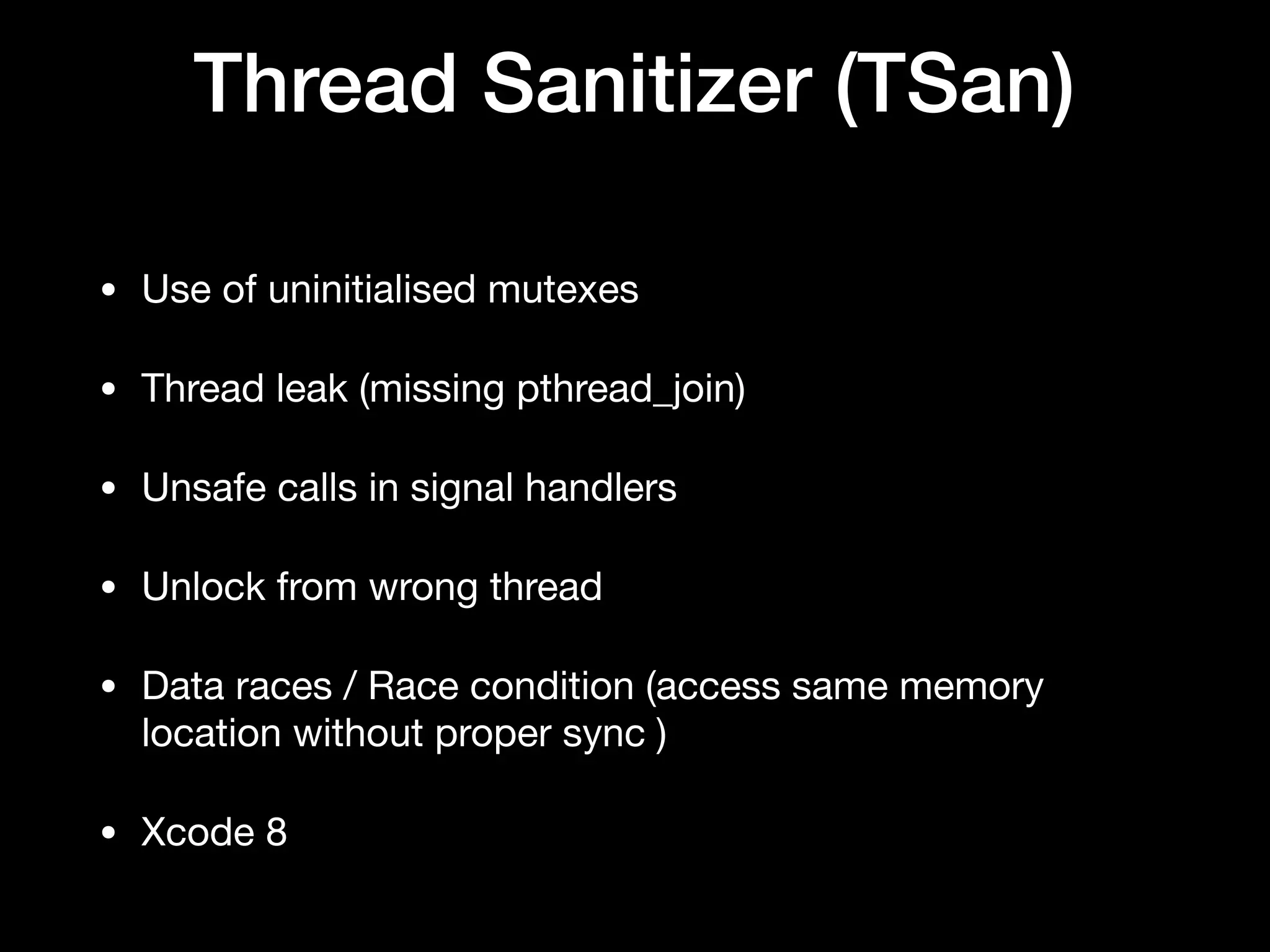 Thread Sanitizer (TSan)
• Use of uninitialised mutexes

• Thread leak (missing pthread_join)

• Unsafe calls in signal handlers

• Unlock from wrong thread

• Data races / Race condition (access same memory
location without proper sync )

• Xcode 8
 