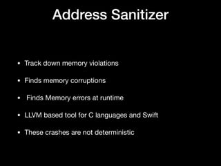 Address Sanitizer
• Track down memory violations 

• Finds memory corruptions

•  Finds Memory errors at runtime

• LLVM based tool for C languages and Swift 

• These crashes are not deterministic
 