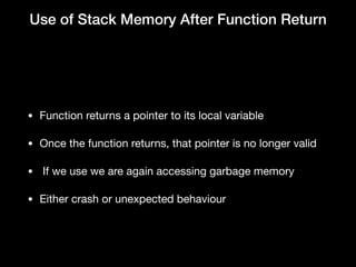 Use of Stack Memory After Function Return
• Function returns a pointer to its local variable

• Once the function returns, that pointer is no longer valid

•  If we use we are again accessing garbage memory

• Either crash or unexpected behaviour
 