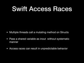 Swift Access Races
• Multiple threads call a mutating method on Structs

• Pass a shared variable as inout  without systematic
manner

• Access races can result in unpredictable behavior
 
