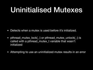 Uninitialised Mutexes
• Detects when a mutex is used before it’s initialized.

• pthread_mutex_lock(_:) or pthread_mutex_unlock(_:) is
called with a pthread_mutex_t variable that wasn’t
initialized

• Attempting to use an uninitialized mutex results in an error
 