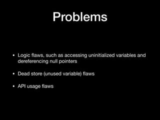 Problems
• Logic ﬂaws, such as accessing uninitialized variables and
dereferencing null pointers

• Dead store (unused variable) ﬂaws

• API usage ﬂaws
 