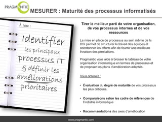 MESURER : Maturité des processus informatisés

                      Tirer le meilleur parti de votre organisation,
                          de vos processus internes et de vos
                                        ressources

                     La mise en place de processus au sein même de la
                     DSI permet de structurer le travail des équipes et
                     coordonner les efforts afin de fournir une meilleure
                     livraison des prestations.

                     Pragmantic vous aide à brosser le tableau de votre
                     organisation informatique en termes de processus et
                     de proposer les plans d’amélioration adaptés.

                     Vous obtenez :

                     • Évaluation du degré de maturité de vos processus
                       les plus critiques.

                     • Comparaisons selon les cadre de références de
                       l’indistrie informatique

                     • Recommandations des axes d’amélioration

             www.pragmantic.com
 