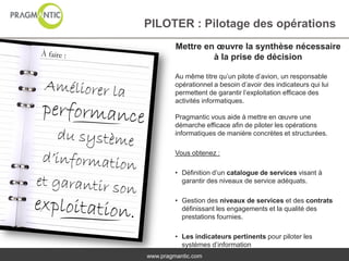 PILOTER : Pilotage des opérations
         Mettre en œuvre la synthèse nécessaire
                  à la prise de décision

         Au même titre qu’un pilote d’avion, un responsable
         opérationnel a besoin d’avoir des indicateurs qui lui
         permettent de garantir l’exploitation efficace des
         activités informatiques.

         Pragmantic vous aide à mettre en œuvre une
         démarche efficace afin de piloter les opérations
         informatiques de manière concrètes et structurées.

         Vous obtenez :

         • Définition d’un catalogue de services visant à
           garantir des niveaux de service adéquats.

         • Gestion des niveaux de services et des contrats
           définissant les engagements et la qualité des
           prestations fournies.

         • Les indicateurs pertinents pour piloter les
           systèmes d’information
www.pragmantic.com
 