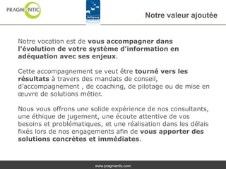 Notre valeur ajoutée


Notre vocation est de vous accompagner dans
l’évolution de votre système d’information en
adéquation avec ses enjeux.

Cette accompagnement se veut être tourné vers les
résultats à travers des mandats de conseil,
d’accompagnement , de coaching, de pilotage ou de mise en
œuvre de solutions métier.

Nous vous offrons une solide expérience de nos consultants,
une éthique de jugement, une écoute attentive de vos
besoins et problématiques, et une réalisation dans les délais
fixés lors de nos engagements afin de vous apporter des
solutions concrètes et immédiates.



                        www.pragmantic.com
 