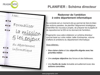 PLANIFIER : Schéma directeur

                Redonner de l’ambition
           à votre département informatique

    Sa conduite est un moment-clé qui permet de faire le bilan
    des actions passées, de planifier l'alignement stratégique,
    d'identifier les nouveaux projets, de préparer les budgets et
    de repositionner la DSI en lui donnant de l'ambition.

    Pragmantic vous aide à élaborer un schéma directeur
    concret basé sur votre métier, taille d’entreprise, volume
    d’affaire et ambitions du département informatique

    Vous obtenez :

    • Une vision claire et des objectifs alignés avec les
      priorités métier.

    • Une analyse objective des forces et des faiblesses.

    • Une feuille de route révisable annuellement avec des
      actions concrètes.


www.pragmantic.com
 