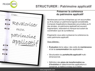 STRUCTURER : Patrimoine applicatif
                       Préserver la cohérence
                       du patrimoine applicatif

          Nombreuses sont les entreprises qui ont accumulées
          au fil du temps un patrimoine logiciel considérable.
          Composé d’applications disparates accumulées au fil
          des années, ce patrimoine applicatif est souvent
          fragmentaire, redondant et manque tout autant de
          coordination que de surveillance.

          Pragmantic vous aide à préserver la cohérence du
          votre patrimoine applicatif.

          Vous obtenez :

          • Évaluation de la valeur, des coûts de maintenance
            et de la consommation des applications.

          • Structuration du portefeuille applicatif multi-
            dimensionnel.

          • Définition des plans de transformation ou
            d’évolution en déterminant les applications à
            conserver, à mettre à niveau ou à retirer.
  www.pragmantic.com
 
