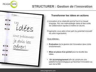 STRUCTURER : Gestion de l’innovation

                Transformer les idées en actions

           L’innovation et la créativité sont le fruit d’un travail
              d’équipe. Par une méthodologie claire et des outils
              de collaboration rapides à mettre en œuvre.

           Pragmantic vous aide à tirer parti du potentiel innovatif
             de votre organisation.

           Vous obtenez :

           • Évaluation de la gestion de l’innovation dans votre
             environement.

           • Mise en place d’un portail pour la récolte des
             idées.

           • Un accompagnement afin de construire une
             plateforme technologique qui favorise l’innovation au
             sein de la DSI


    www.pragmantic.com
 
