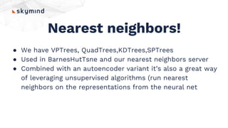 Nearest neighbors!
● We have VPTrees, QuadTrees,KDTrees,SPTrees
● Used in BarnesHutTsne and our nearest neighbors server
● Combined with an autoencoder variant it’s also a great way
of leveraging unsupervised algorithms (run nearest
neighbors on the representations from the neural net
 