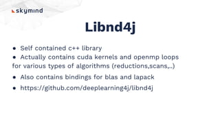 Libnd4j
● Self contained c++ library
● Actually contains cuda kernels and openmp loops
for various types of algorithms (reductions,scans,..)
● Also contains bindings for blas and lapack
● https://github.com/deeplearning4j/libnd4j
 