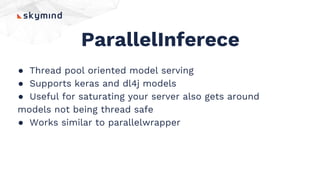 ParallelInferece
● Thread pool oriented model serving
● Supports keras and dl4j models
● Useful for saturating your server also gets around
models not being thread safe
● Works similar to parallelwrapper
 