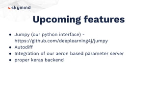 Upcoming features
● Jumpy (our python interface) -
https://github.com/deeplearning4j/jumpy
● Autodiff
● Integration of our aeron based parameter server
● proper keras backend
 