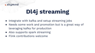 Dl4j streaming
● Integrate with kafka and setup streaming jobs
● Needs some work and promotion but is a great way of
leveraging kafka for production
● Also supports spark streaming
● Flink contributions welcome
 