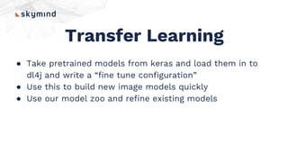 Transfer Learning
● Take pretrained models from keras and load them in to
dl4j and write a “fine tune configuration”
● Use this to build new image models quickly
● Use our model zoo and refine existing models
 