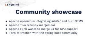 Community showcase
● Apache opennlp is integrating arbiter and our LSTMS
● Apache Tika recently merged our
● Apache Flink wants to merge us for GPU support
● Tons of traction with the spring boot community
 