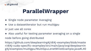 ParallelWrapper
● Single node parameter Averaging
● Use a datasetiterator but run multigpu
or just use all cores
● Also useful for testing parameter averaging on a single
node before going distributed
https://github.com/deeplearning4j/dl4j-examples/blob/maste
r/dl4j-cuda-specific-examples/src/main/java/org/deeplearnin
g4j/examples/multigpu/MultiGpuLenetMnistExample.java#L40
 