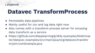 Datavec TransformProcess
● Persistable data pipelines
● Mainly useful for csv and log data right now
● Also comes with a transform process server for encasing
data transform as a service
● https://github.com/deeplearning4j/dl4j-examples/blob/mas
ter/datavec-examples/src/main/java/org/datavec/transfor
m/join/JoinExample.java
 