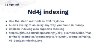Nd4j indexing
● Use the static methods in NDArrayIndex
● Allows slicing of an array any way you could in numpy
● Boolean indexing also supports masking
● https://github.com/deeplearning4j/dl4j-examples/blob/mas
ter/nd4j-examples/src/main/java/org/nd4j/examples/Nd4jE
x6_BooleanIndexing.java
 