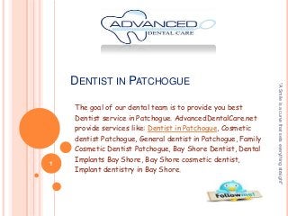1

The goal of our dental team is to provide you best
Dentist service in Patchogue. AdvancedDentalCare.net
provide services like: Dentist in Patchogue, Cosmetic
dentist Patchogue, General dentist in Patchogue, Family
Cosmetic Dentist Patchogue, Bay Shore Dentist, Dental
Implants Bay Shore, Bay Shore cosmetic dentist,
Implant dentistry in Bay Shore.

"A Smile is a curve that sets everything straight"

DENTIST IN PATCHOGUE

 