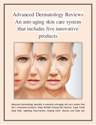 Advanced Dermatology Reviews
An anti-aging skin care system
that includes five innovative
products
Advanced dermatology specialty is associate anti-aging skin care system that
has 5 innovative products: Deep Wrinkle Firming Skin Quench, Super Youth
body fluid, nightlong Resurrection, Healing Foam Cleanse and Daily Sun
 