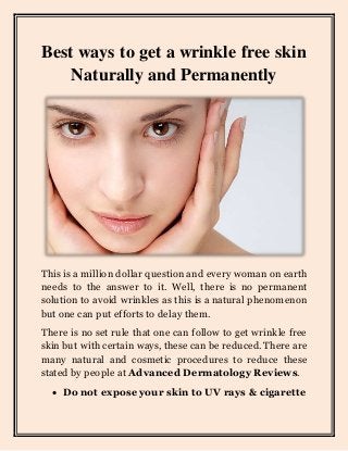 Best ways to get a wrinkle free skin
Naturally and Permanently
This is a million dollar question and every woman on earth
needs to the answer to it. Well, there is no permanent
solution to avoid wrinkles as this is a natural phenomenon
but one can put efforts to delay them.
There is no set rule that one can follow to get wrinkle free
skin but with certain ways, these can be reduced. There are
many natural and cosmetic procedures to reduce these
stated by people at Advanced Dermatology Reviews.
 Do not expose your skin to UV rays & cigarette
 